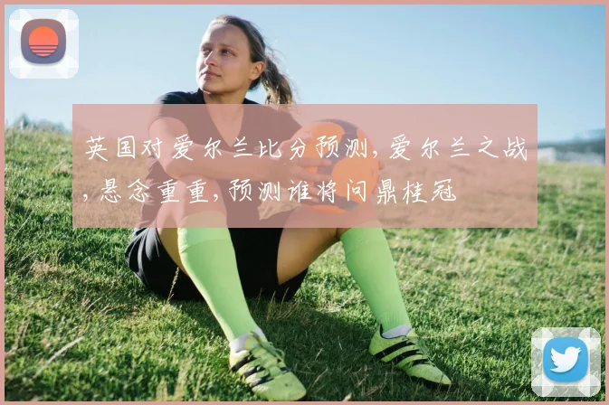 英国对爱尔兰比分预测,爱尔兰之战,悬念重重,预测谁将问鼎桂冠
